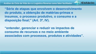 “Série de etapas que envolvem o desenvolvimento
do produto, a obtenção de matérias-primas e
insumos, o processo produtivo, o consumo e a
disposição final;” (Art. 3º, IV).
“entender, gerenciar e reduzir os impactos de
consumo de recursos e no meio ambiente
associados com processos, produtos e atividades”.
Análise do Ciclo de Vida do e a Logística Reversa como fator facilitador
 