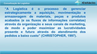 “A Logística é o processo de gerenciar
estrategicamente a aquisição, movimentação e
armazenagem de materiais, peças e produtos
acabados (e os fluxos de informações correlatas)
através da organização e seus canais de marketing,
de modo a poder maximizar as lucratividades
presente e futura através do atendimento dos
pedidos a baixo custo” (CHRISTOPHER, 1997).
Conceituação de Logística
 