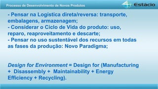 - Pensar na Logística direta/reversa: transporte,
embalagens, armazenagem;
- Considerar o Ciclo de Vida do produto: uso,
reparo, reaproveitamento e descarte;
- Pensar no uso sustentável dos recursos em todas
as fases da produção: Novo Paradigma;
Design for Environment = Design for (Manufacturing
+ Disassembly + Maintainability + Energy
Efficiency + Recycling).
Processo de Desenvolvimento de Novos Produtos
 
