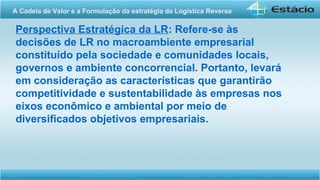 Perspectiva Estratégica da LR: Refere-se às
decisões de LR no macroambiente empresarial
constituído pela sociedade e comunidades locais,
governos e ambiente concorrencial. Portanto, levará
em consideração as características que garantirão
competitividade e sustentabilidade às empresas nos
eixos econômico e ambiental por meio de
diversificados objetivos empresariais.
A Cadeia de Valor e a Formulação da estratégia da Logística Reversa
 