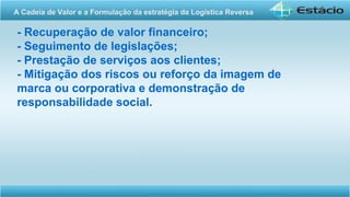 - Recuperação de valor financeiro;
- Seguimento de legislações;
- Prestação de serviços aos clientes;
- Mitigação dos riscos ou reforço da imagem de
marca ou corporativa e demonstração de
responsabilidade social.
A Cadeia de Valor e a Formulação da estratégia da Logística Reversa
 