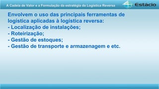 Envolvem o uso das principais ferramentas de
logística aplicadas à logística reversa:
- Localização de instalações;
- Roteirização;
- Gestão de estoques;
- Gestão de transporte e armazenagem e etc.
A Cadeia de Valor e a Formulação da estratégia da Logística Reversa
 