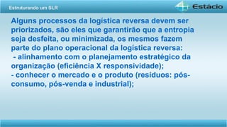 Alguns processos da logística reversa devem ser
priorizados, são eles que garantirão que a entropia
seja desfeita, ou minimizada, os mesmos fazem
parte do plano operacional da logística reversa:
- alinhamento com o planejamento estratégico da
organização (eficiência X responsividade);
- conhecer o mercado e o produto (resíduos: pós-
consumo, pós-venda e industrial);
Estruturando um SLR
 