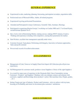 GENERAL EXPERIENCE
 Experienced in sales, marketing, planning, forecasting, participation in tenders, negotiation skills.
 Professional user of Microsoft Office, Adobe, all related programs.
 Experienced in giving professional Presentations.
 Attended and Participated in many Conferences, Scientific Talks, Seminars, Meetings.
 Participated in organizing (Region Europe 2 workshop on Cardiac MRI and C.T in Grand Hyatt),
invited German Speakers for it.
 Have Active role in Determining Market, making surveys, making SWOT Analysis, Creative
Thinking and experience in dealing with competitors, ceasing their penetration for market.
 Hard Worker, excellent time management especially under stress.
 Customer focused, Team player, Performing with Integrity, Innovative in business approaches,
Sales and profit oriented.
 Proven track record of excellent achievement.
ECTA EXPERIENCE
 Management of Cash, Turnover in Supply Chain from Import till Collections plus all previous
experiences.
 Full Management for customers needs, products versus Suppliers ( Choice of the right Supplier )
 As a result for many years of experience in the Chemicals field, I have Cummulative strong
Customers’, Products’ and Suppliers’ Database with very intimate contacts and relations with
customers, suppliers and Knowledge about products’ cycles ( Best purchase time, Origins, grades,
…etc )
 Setting Targets per type of Industry, Product and Customers , strive to achieve with my team,
focusing on Profitability and return on Investment plus customers’ satisfaction.
AEDCO EXPERIENCE
 