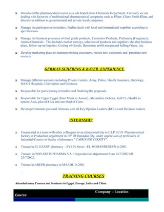  Introduced the pharmaceutical sector as a sub branch from Chemicals Department. Currently we are
dealing with factories of multinational pharmaceutical companies such as Pfizer, Glaxo Smith Kline, and
Intervet in addition to governmental and private local companies.
 Manage the participation in tenders, finalize deals with local and international suppliers according to
specifications.
 Manage the business processes of food grade products, Cosmetics Products, Perfumery (Fragrance),
Aroma Chemicals. This includes market surveys, selection of products and suppliers: develop business
plans, follow-up on logistics, Costing of Goods, Determine profit margin and Selling Prices, .etc.
 Develop marketing plans to maintain existing customers, recruit new customers and penetrate new
markets
GERMAN SCHERING & BAYER EXPERIENCE
 Manage different accounts including Private Centers, Army, Police, Health Insurance, Oncology,
M.O.H Hospitals, Universities and Institutes.
 Responsible for participating in tenders and finalizing the proposals.
 Responsible for Upper Egypt [from Minia to Aswan], Alexandria, Beheira, Kafr EL-Sheikh as
remote Area, plus all Giza and one third of Cairo.
 Developed intimate personal relations with all Key Opinion Leaders (KOLs) and Decision makers.
INTERNSHIP
 Cooperated in a team with other colleagues in an educational trip to E.I.P.I.C.O Pharmaceutical
factory in Production department in 10th
Of Ramadan city, under supervision of professors of
Industrial-Ceutics in faculty of pharmacy " CAIRO UNIVERSITY".
 Trainee in EL EZABY pharmacy – SYRIA Street –EL MOHANDESEEN in 2003.
 Trainee, in NOVARTIS PHARMA S.A.E in production department from 14/7/2002 till
25/7/2002.
 Trainee in ABEER pharmacy in MAADI. In 2001.
.
TRAINING COURSES
Attended many Courses and Seminars in Egypt, Europe, India and China.
Course
Company – Location
 