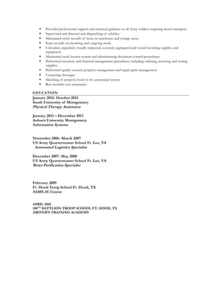  Provided professional support and technical guidance to all Army soldiers requiring motor transport.
 Supervised and directed unit dispatching of vehicles.
 Maintained stock records of items in warehouse and storage areas.
 Kept records on incoming and outgoing stock.
 Unloaded, unpacked, visually inspected, counted, segregated and stored incoming supplies and
equipment.
 Maintained stock locator system and administering document control procedures.
 Performed inventory and financial management procedures, including ordering, receiving and storing
supplies.
 Performed quality control, property management and repair parts management.
 Correcting shortages
 Matching of property book to the automated system
 Run monthly cost summaries
EDUCATION
January 2014- October 2014
South University of Montgomery
Physical Therapy Assistance
January 2013 – December 2013
Auburn University Montgomery
Information Systems
November 2006- March 2007
US Army Quartermaster School Ft. Lee, VA
Automated Logistics Specialist
December 2007- May 2008
US Army Quartermaster School Ft. Lee, VA
Water Purification Specialist
February 2009
Ft. Hood Troop School Ft. Hood, TX
SAMS-1E Course
APRIL 2010
180TH
BATTLION TROOP SCHOOL FT. HOOD, TX
DRIVER’S TRAINING ACADEMY
 