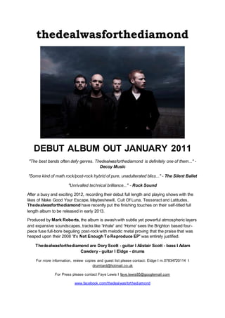 thedealwasforthediamond
DEBUT ALBUM OUT JANUARY 2011
"The best bands often defy genres. Thedealwasforthediamond is definitely one of them..." -
Decoy Music
"Some kind of math rock/post-rock hybrid of pure, unadulterated bliss..." - The Silent Ballet
"Unrivalled technical brilliance..." - Rock Sound
After a busy and exciting 2012, recording their debut full length and playing shows with the
likes of Make Good Your Escape, Maybeshewill, Cult Of Luna, Tesseract and Latitudes,
Thedealwasforthediamond have recently put the finishing touches on their self-titled full
length album to be released in early 2013.
Produced by Mark Roberts, the album is awash with subtle yet powerful atmospheric layers
and expansive soundscapes, tracks like 'Inhale' and 'Home' sees the Brighton based four-
piece fuse full-bore beguiling post-rock with melodic metal proving that the praise that was
heaped upon their 2008 'It's Not Enough To Reproduce EP' was entirely justified.
Thedealwasforthediamond are Dory Scott - guitar I Alistair Scott - bass I Adam
Cawdery - guitar I Eldge - drums
For more information, review copies and guest list please contact: Eldge I m.07834720114 I
drumtard@hotmail.co.uk
For Press please contact Faye Lewis I faye.lewis85@googlemail.com
www.facebook.com/thedealwasforthediamond
 