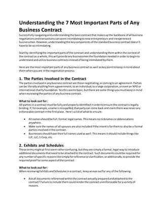Understanding the 7 Most Important Parts of Any
Business Contract
Successfullynavigatingandunderstandingthe basiccontractthat makesupthe backbone of all business
negotiationsandtransactionscanseemintimidatingtonew entrepreneurs andinexperienced
businessmen.However,understandingthe keycomponentsof the standardbusinesscontractdoesn’t
have to be so intimidating.
Start by identifyingthe importantpartsof the contract and understandingthemwithinthe contextof
the contract as a whole,thiswillprovideanybusinessmenthe foundationneededinordertobeginto
understandandutilize businesscontractsinsteadof beingintimidatedbythem.
Here are the most importantpartsof anybusinesscontractas well askeypointtokeep inmindabout
themwhenyouare inthe negotiationprocess:
1. The Parties Involved in the Contract
The partiesinvolvedinanybusinesscontractare those negotiating,orcomingtoan agreement.Parties
can be literallyanythingfromagovernment,toanindividual,toa large corporation,orevenan NPOor
international charityfoundation.Yesthisseemsbasic,butthere are some thingsyoumustkeepinmind
whenreviewingthe partiesof anybusinesscontract.
What to look out for:
All partiesina contract mustbe fullyandproperlyidentifiedinordertoensure the contractislegally
binding.If,forexample,aname ismisspelled,thatpartycan come back and claimthere wasneverany
enforceable contractinthe firstplace. Here’salistof what to ensure:
 All namesshouldbe full,formal,legal names.Thismeansnonicknamesorabbreviations
anywhere.
 Make sure the namesof all spousesare alsoincludedif the intentisforthemto alsobe a formal
partiesinvolvedin the contract.
 Businessesshouldhave theirfull namesusedaswell.Thismeansitshouldinclude thingslike
LLP, LLC, S Corp,etc.
2. Exhibits and Schedules
These termsmightat firstseemratherconfusing,buttheyare simplyaformal,legal waytointroduce
additionaldocuments thatneed tobe attachedto the contract. Such documentscouldbe requiredfor
any numberof specificreasonslikesimplyforreference orclarification,oradditionally,toprovide the
requiredproof forsome aspectof the contract
What to look out for:
WhenreviewingExhibitsandSchedulesinacontract, keepaneye outfor any of the following:
 Are all documentsreferencedwithinthe contractactuallypreparedandattachedtothe
contract? Failure toinclude themcouldrenderthe contractunenforceable foravarietyof
reasons.
 