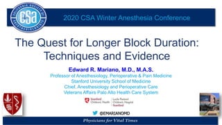 2020 CSA Winter Anesthesia Conference
@EMARIANOMD
The Quest for Longer Block Duration:
Techniques and Evidence
Edward R. Mariano, M.D., M.A.S.
Professor of Anesthesiology, Perioperative & Pain Medicine
Stanford University School of Medicine
Chief, Anesthesiology and Perioperative Care
Veterans Affairs Palo Alto Health Care System
 