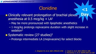 @EMARIANOMD #CSAHSWinter20
Clonidine
 Clinically relevant prolongation of brachial plexus
anesthesia at 0.5 mcg/kg + LA1
– May be more pronounced with lipophobic anesthetics
– 1 mcg/kg prolongs ropivacaine duration with slight increase in
sedation2
 Systematic review (27 studies)3
– Prolongs intermediate LA (mepivacaine) for select blocks
1. Singelyn FJ, et al. A&A 1996;83:1046 2. Casati A, et al. A&A 2000;91:388
3. McCartney C, et al. RAPM 2007;32:330
<1
Day
 