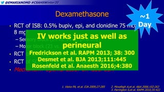 @EMARIANOMD #CSAHSWinter20
Dexamethasone
• RCT of ISB: 0.5% bupiv, epi, and clonidine 75 mcg ± dex
8 mg1
– Sensory block (24 vs. 14 hr, p<0.001)
– Motor block (23 vs. 14 hr, p<0.001)
• RCT of axillary blocks: 1.5% lido ± dex 8 mg2
• RCT of SCB: 1.5% mepiv ± dex 8 mg3
• Mechanism? Optimal dose? Off-label USA
1. Vieira PA, et al. EJA 2009;27:285 2. Movafegh A,et al. A&A 2006;102:263
3. Parrington S,et al. RAPM 2010;35:422
IV works just as well as
perineural
Fredrickson et al. RAPM 2013; 38: 300
Desmet et al. BJA 2013;111:445
Rosenfeld et al. Anaesth 2016;4:380
~1
Day
 