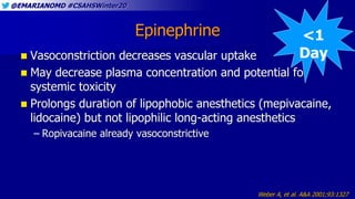 @EMARIANOMD #CSAHSWinter20
Epinephrine
 Vasoconstriction decreases vascular uptake
 May decrease plasma concentration and potential for
systemic toxicity
 Prolongs duration of lipophobic anesthetics (mepivacaine,
lidocaine) but not lipophilic long-acting anesthetics
– Ropivacaine already vasoconstrictive
Weber A, et al. A&A 2001;93:1327
<1
Day
 