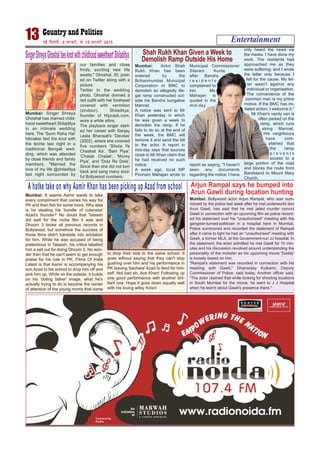 Entertainment13 ubZ fnYyh] 9 iQjojh] ls 15 iQjojh 2015
SingerShreyaGhoshaltiesknotwithchildhoodsweetheartShiladitya
Mumbai: Singer Shreya
Ghoshal has married child-
hood sweetheart Shiladitya
in an intimate wedding
here. The 'Sunn Raha Hai'
hitmaker tied the knot with
the techie last night in a
traditional Bengali wed-
ding, which was attended
by close friends and family
members. "Married the
love of my life @shiladitya
last night surrounded by
our families and close
frnds, exciting new life
awaits," Ghoshal, 30, post-
ed on Twitter along with a
picture.
Twitter In the wedding
photo, Ghoshal donned a
red outfit with her forehead
covered with vermilion
(sindoor). Shiladitya,
founder of Hipcask.com,
wore a white attire.
The playback singer start-
ed her career with Sanjay
Leela Bhansali's 'Devdas'
(2002), where she crooned
five numbers 'Silsila Ye
Chaahat Ka', 'Bairi Piya',
'Chalak Chalak', 'Morey
Piya', and 'Dola Re Dola'.
Since then she did not turn
back and sang many soul-
ful Bollywood numbers.
Mumbai: Actor Shah
Rukh Khan has been
ordered by the
Brihanmumbai Municipal
Corporation or BMC to
demolish an allegedly ille-
gal ramp constructed out-
side his Bandra bungalow
Mannat.
A notice was sent to Mr
Khan yesterday in which
he was given a week to
demolish the ramp. If he
fails to do so at the end of
the week, the BMC will
remove it and send the bill
to the actor. A report in
mid-day says that sources
close to Mr Khan claim that
he had received no such
notice.
A week ago, local MP
Poonam Mahajan wrote to
Municipal Commissioner
Sitaram Kunte
after Bandra
r e s i d e n t s
complained to
her. Ms
Mahajan is
quoted in the
mid-day
report as saying, "I haven't
seen any documents
regarding the notice; I have
only heard the news via
the media. I have done my
work. The residents had
approached me as they
were suffering, and I wrote
the letter only because I
felt for the cause. My let-
ter wasn't against any
individual or organisation.
The convenience of the
common man is my prime
motive. If the BMC has ini-
tiated action, I welcome it."
Mr Khan's vanity van is
often parked on the
ramp, which runs
along Mannat.
His neighbours
have com-
plained that
the ramp
p r e v e n t s
access to a
large portion of the road
and blocks the route from
Bandstand to Mount Mary
Church.
Shah Rukh Khan Given a Week to
Demolish Ramp Outside His Home
A hatke take on why Aamir Khan has been picking up Azad from school
Mumbai: It seems Aamir wants to take
every compliment that comes his way for
PK and then fish for some more. Why else
is he stealing his 'bundle of cuteness'
Azad's thunder? No doubt that Talaash
did well for the niche film it was and
Dhoom 3 broke all previous records in
Bollywood, but somehow the success of
those films didn't translate into adulation
for him. While he was accused of being
pretentious in Talaash, his critics labelled
him a sell out for doing Dhoom 3. No won-
der then that he can't seem to get enough
praise for his role in PK. Films Of India
Latest is that Aamir is accompanying his
son Azad to his school to drop him off and
pick him up. While on the outside, it builds
on his 'doting father' image, what he's
actually trying to do is become the center
of attention of the young moms that come
to drop their kids to the same school. It
goes without saying that they can't stop
gushing over him and his performance in
PK leaving 'bechara' Azad to fend for him-
self. Not bad eh, Ace Khan! Following up
one good performance with another bril-
liant one. Hope it goes down equally well
with his loving wifey Kiran!
Mumbai: Bollywood actor Arjun Rampal, who was sum-
moned by the police last week after he met underworld don
Arun Gawli, has said thet he met jailed murder convict
Gawli in connection with an upcoming film as police record-
ed his statement over his "unauthorised" meeting with the
gangster-turned-politician in a hospital here in Mumbai.
Police summoned and recorded the statement of Rampal
after it came to light he had an "unauthorised" meeting with
Gawli, a former MLA, at the Government-run JJ hospital. In
the statement, the actor admitted he met Gawli for 10 min-
utes and his discussion revolved around understanding the
personality of the mobster as his upcoming movie 'Daddy'
is loosely based on him.
"Rampal's statement was recorded in connection with his
meeting with Gawli," Dhananjay Kulkarni, Deputy
Commissioner of Police, said today. Another officer said,
"The actor claimed that while looking for shooting locations
in South Mumbai for the movie, he went to J J Hospital
when he learnt about Gawli's presence there."
Arjun Rampal says he bumped into
Arun Gawli during location hunting
 