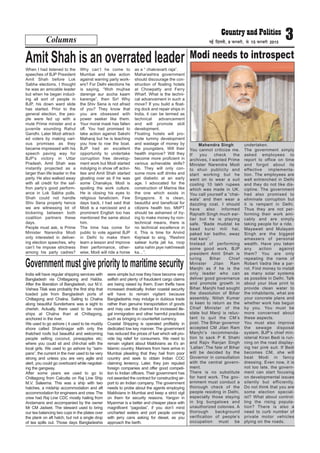 Columns 3ubZ fnYyh] 9 iQjojh] ls 15 iQjojh 2015
When I had listened to the
speeches of BJP President
Amit Shah before Lok
Sabha elections, I thought
he was an amicable leader
but when he began induct-
ing all sort of people in
BJP, his down ward slide
has started. Prior to the
general election, the peo-
ple were fed up with a
mute Prime minister and a
juvenile sounding Rahul
Gandhi. Later Modi attract-
ed voters by making vari-
ous promises as they
became impressed with his
speech paving way for
BJP’s victory in Uttar
Pradesh. Amit Shah was
instantly projected as a
larger than life leader in the
party. He also walked away
with all credit for the saf-
fron party’s good perform-
ance in Lok Sabha polls.
Shah could not handle
Shiv Sena properly hence
we are witnessing lot of
bickering between both
coalition partners these
days.
People must ask, is Prime
Minister Narendra Modi
only interested in deliver-
ing election speeches, why
can’t he impose strictness
among his party cadres?
Why can’t he come to
Mumbai and take action
against warring party work-
ers? For Delhi elections he
is saying, “Woh mujhse
darenge aur accha kaam
karenge”, then Sir! Why
the Shiv Sena is not afraid
of you? They know that
you are obsessed with
power seeker like them.
Your moral mask has fallen
off. You had promised to
take action against Sakshi
Maharaj but he is teaching
you how to row the boat.
BJP had an excellent
opportunity to undertake
corruption free develop-
ment work but Modi started
indulging in show off activi-
ties and Amit Shah started
gloating over as if he was
some Chanakya. Modi is
spoiling the work culture.
He is closing his eyes to
religious fanaticism. Few
days back, I had said that
Modi is a narcissist and a
prominent English too has
mentioned the same about
him.
The time has come for
public to vote against BJP
in Delhi to make them
learn a lesson and improve
their performance, other-
wise, Modi will ride a horse
as a “ chakravarti raja”.
Maharashtra government
should discourage the con-
struction of floating hotels
at Chowpatty and Ferry
Wharf. What is the techni-
cal advancement in such a
move? If you build a float-
ing dock and repair ships in
India, it can be termed as
technical advancement
and will promote skill
development.
Floating hotels will pro-
mote tummy development
and wastage of money by
the youngsters. Will their
health improve? Will they
become more proficient in
various achievable skills?
No. They will only con-
sume more soft drinks and
get diabetic at an early
age. I advocated for the
construction of Marina like
the one which exists in
Singapore. It is clean,
beautiful and beneficial for
citizens health too. MbPT
should be ashamed of try-
ing to make money by non-
technical means, there is
no technical excellence in
it. This is time for Arvind
Kejriwal to sing, “Reshmi
salwar kurta jali ka, roop
saha nahin jaye nakhrewali
ka…”.
Amit Shah is an overrated leader
Mahendra Singh
You cannot criticize me.
If you check the
archives, I wanted Prime
Minister Narendra Modi
to shun publicity and
start working but he
went on to wear a suit
costing 10 lakh rupees
which was made in UK.
You call yourself a “chai-
wala” and then wear a
dazzling coat. I should
have also informed
Rajnath Singh much ear-
lier but he is playing
safe. “Bade muddat ke
baad kursi mili hai,
pakad kar baitho, awaz
mat karo”.
Instead of performing
some good work, BJP
president Amit Shah is
luring Bihar Chief
Minister Jitan Ram
Manjhi as if he is the
only leader who can
deliver good governance
and promote growth in
Bihar. Manjhi had sought
the dissolution of Bihar
assembly. Nitish Kumar
is keen to return as the
Chief Minister of the
state but Manji is reluc-
tant to quit the CM’s
post. The Bihar governor
accepted CM Jitan Ram
Manjhi’s recommenda-
tion to sack P K Shahi
and Rajiv Ranjan Singh
‘Lallan’.The fate of Bihar
will be decided by the
Governor in consultation
with the central govern-
ment.
There is no substitute
for hard work. The gov-
ernment must conduct a
thorough check of the
people residing in Delhi,
especially those staying
in big bungalows and
unauthorized colonies. A
thorough background
verification of people’s
occupation must be
undertaken.
The government simply
asked employees to
report to office on time
and forgot about its
effective implementa-
tion. The employees are
well entrenched in Delhi
and they do not like dis-
cipline. The government
had also promised to
eliminate corruption but
it is rampant in Delhi.
Thus they are not per-
forming their work ami-
cably and are simply
taking people for a ride.
Mayawati and Mulayam
Singh are the biggest
amassers of personal
wealth. Have you taken
any action against
them? You are only
repeating the name of
Robert Vadra like a par-
rot. Find money to install
as many solar systems
as possible in Delhi. Talk
about your blue print to
provide clean water to
the inhabitants, what are
your concrete plans and
whether work has begun
by you. You must be
more concerned about
these aspects.
You must also improve
the sewage disposal
system. BJP’s chief min-
isterial Kiran Bedi is run-
ning on the road display-
ing her pink suit. If Bedi
becomes CM, she will
beat Modi in fancy
dressing. Even now, it is
not too late, the govern-
ment can start focusing
on developmental issues
silently but efficiently.
Do not think that you are
some election special-
ist? What about control-
ling the rising popula-
tion? There is also a
need to curb number of
private motor vehicles
plying on the roads.
Modi needs to introspect
India will have regular shipping services with
Bangladesh via Chittagaong and Haldia.
After the liberation of Bangladesh, our M.V.
Vishwa Tilak was probably the first ship that
loaded jute from Bangladesh ports of
Chittagong and Chalna. Sailing to Chalna
along beautiful Sunderbans was a sight to
cherish. Actually, there used to be more
ships at Chalna than at Chittagong,
anchored in the river.
We used to go ashore ( it used to be muddy
shore called Shantinagar with only the
thatched roofs but beautiful and welcoming
people selling coconut, pineapples etc;
where you could sit and chit-chat with the
local girls. We used to go ashore by “sam-
pans”, the current in the river used to be very
strong and unless you are very agile and
alert, you could go overboard while negotiat-
ing the gangway.
After some years we used to go to
Chittagong from Calcutta on Raj Line Ship
M.V. Saleema. This was a ship with two
hatches, a midship accommodation and aft
accommodation for engineers and crew. The
crew had Raj Line CDC mostly hailing from
Andamans and accompanied by the owner
Mr CM Jadwet. The steward used to bring
our tea balancing two cups in the plates over
the plank on aft hatch, but not a single drop
of tea spills out. Those days Bangladeshis
were simple but now they have become very
selfish and plenty of fraudulent cargo claims
are being raised by them. Even thefts have
increased drastically. Indian coastal security
will have to remain vigilant because
Bangladeshis may indulge in dubious trade
rather than genuine transportation of goods
and may use this channel for increased ille-
gal immigration and other harmful practices
such as bringing in counterfeit currency.
Coastal Shipping is operated profitably in
dedicated low key manner. The government
has reduced the prices of fuel which will pro-
vide big relief for consumers. We need to
remain vigilant about Maldivians as it’s an
Islamic country. Mariners from here arrive in
Mumbai pleading that they hail from poor
country and seek to obtain Indian COC
claiming leniency. Later, they join reputed
foreign companies and offer good competi-
tion to Indian officers. Their government has
not awarded the contract for constructing air-
port to an Indian company. The government
needs to probe about the agents employing
Maldivians in Mumbai and keep a strict vigil
on them for security reasons. Yangon in
Myanmar is a better and cheaper place with
magnificent “pagodas”, if you don’t mind
uncharted waters and port people coming
with jerry cans asking for diesel, as you
approach the berth.
Government must give priority to maritime security
 