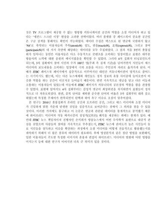 것은 TV 프로그램이 제공할 수 없는 쌍방향 커뮤니케이션 공간의 역할을 소셜 미디어가 하고 있
다는 ‘세컨드 스크린 시청’ 현상을 고려한 선택이었다. 여러 플랫폼 중 페이스북이 중요한 공간임
은 구글 검색을 통해서도 확인이 가능하였다. 데이터 수집은 텍스트로 된 댓글에 국한하지 않고
‘N4’로 축약되는 이용자들의 주목(attentioN) 정도, 반응(reactioN), 표현(expressioN), 그리고 참여
(participatioN)의 네 가지 측면에 해당하는 데이터를 모두 수집하였다. 그 결과 처음 3번의 촛불집
회가 일어나는 동안은 이용자들은 다소 수동적으로 콘텐츠를 소비하는 입장이었고 표현은 대부분
방송사의 노력에 대한 응원의 메시지였음을 확인할 수 있었다. 그러다 4차 집회가 터닝포인트가
되는데, 3차 집회에서 참여 시민의 수가 100만 명(주최 측 집계 기준)을 넘어가면서 시민들이 매스
미디어의 보도내용을 소비하는 입장에서 극의 흐름을 이끄는 주인공의 자리로 옮겨가게 된다. 이
때가 JTBC 페이스북 페이지에서 집중적으로 이루어지던 대인간 커뮤니케이션이 양적으로 줄어드
는 시기이기도 했는데, 이는 다른 뉴스매체와 개인들도 정치 정보의 유통 사이클에 들어오면서 비
슷한 역할을 하는 공간이 이곳저곳 늘어났기 때문이다. 반면 지속적으로 댓글을 달고 다른 이들과
소통하는 이용자들이 있었는데 이들에게 JTBC 페이지가 커뮤니티의 공론장의 역할을 함을 관찰할
수 있었다. 표현에 있어서도 4차 집회부터는 감성적 댓글이 최상위권을 차지하면서 표현들이 정치
적으로 더 자유로워졌다. 한편, 중복 단어를 제외한 순수한 단어의 비율은 3차 집회부터 대폭 감소
하였는데 특정한 주제어가 반복되면서 탄핵과 하야 촉구 이슈로 초점이 맞추어졌다.
본 연구는 2016년 촛불집회가 온라인 공간과 오프라인 공간, 그리고 매스 미디어와 소셜 미디어
가 긴밀하게 얽힌 가운데 탄생한 것임을 실증적으로 보여준다는 점에서 그 의의를 찾을 수 있을
것이다. 이러한 가치에도 불구하고 이 논문은 댓글과 관련된 데이터를 통계적으로 분석했기 때문
에 하이브리드 미디어의 작동 메커니즘의 정성적(定性的) 해석을 제공하는 데에는 한계가 있다. 예
컨대 JTBC 뉴스 책임자이자 진행자인 손석희가 방송뉴스에서 어떤 수사학적 표현으로 대중적 관
심을 끌었으며 사람들의 참여를 지속적으로 부추겼는지, JTBC 뉴스에 관여도가 높은 시민들이 동
료 시민들을 설득하고 이슈를 확산하는 과정에서 소셜 미디어를 어떻게 전술적으로 활용했는지를
파악하기 위해서 더 많은 종류의 데이터가 필요하다. 후에 영상분석과 같은 첨단 방법을 보완해서,
일반 이용자들이 주도한 특정한 이미지의 혼용과 편집이 하이브리드 미디어의 발현에 어떤 영향을
미치는지 등에 대한 연구가 이어지면 더욱 큰 의미가 있을 것이다.
 