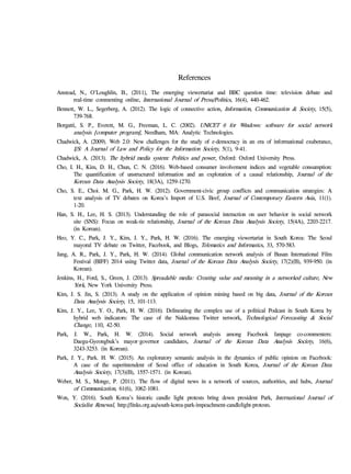 References
Anstead, N., O'Loughlin, B., (2011), The emerging viewertariat and BBC question time: television debate and
real-time commenting online, International Journal of Press/Politics, 16(4), 440-462.
Bennett, W. L., Segerberg, A. (2012). The logic of connective action, Information, Communication & Society, 15(5),
739-768.
Borgatti, S. P., Everett, M. G., Freeman, L. C. (2002). UNICET 6 for Windows: software for social network
analysis [computer program], Needham, MA: Analytic Technologies.
Chadwick, A. (2009). Web 2.0: New challenges for the study of e-democracy in an era of informational exuberance,
I/S: A Journal of Law and Policy for the Information Society, 5(1), 9-41.
Chadwick, A. (2013). The hybrid media system: Politics and power, Oxford: Oxford University Press.
Cho, I. H., Kim, D. H., Chun, C. N. (2016). Web-based consumer involvement indices and vegetable consumption:
The quantification of unstructured information and an exploration of a causal relationship, Journal of the
Korean Data Analysis Society, 18(3A), 1259-1270.
Cho, S. E., Choi. M. G., Park, H. W. (2012). Government-civic group conflicts and communication strategies: A
text analysis of TV debates on Korea’s Import of U.S. Beef, Journal of Contemporary Eastern Asia, 11(1).
1-20.
Han, S. H., Lee, H. S. (2013). Understanding the role of parasocial interaction on user behavior in social network
site (SNS): Focus on weak-tie relationship, Journal of the Korean Data Analysis Society, 15(4A), 2203-2217.
(in Korean).
Heo, Y. C., Park, J. Y., Kim, J. Y., Park, H. W. (2016). The emerging viewertariat in South Korea: The Seoul
mayoral TV debate on Twitter, Facebook, and Blogs, Telematics and Informatics, 33, 570-583.
Jang, A. R., Park, J. Y., Park, H. W. (2014). Global communication network analysis of Busan International Film
Festival (BIFF) 2014 using Twitter data, Journal of the Korean Data Analysis Society, 17(2)(B), 939-950. (in
Korean).
Jenkins, H., Ford, S., Green, J. (2013). Spreadable media: Creating value and meaning in a networked culture, New
York, New York University Press.
Kim, J. S. Jin, S. (2013). A study on the application of opinion mining based on big data, Journal of the Korean
Data Analysis Society, 15, 101-113.
Kim, J. Y., Lee, Y. O., Park, H. W. (2016). Delineating the complex use of a political Podcast in South Korea by
hybrid web indicators: The case of the Nakkomsu Twitter network, Technological Forecasting & Social
Change, 110, 42-50.
Park, J. W., Park, H. W. (2014). Social network analysis among Facebook fanpage co-commenters:
Daegu-Gyeongbuk’s mayor·governor candidates, Journal of the Korean Data Analysis Society, 16(6),
3243-3253. (in Korean).
Park, J. Y., Park. H. W. (2015). An exploratory semantic analysis in the dynamics of public opinion on Facebook:
A case of the superintendent of Seoul office of education in South Korea, Journal of the Korean Data
Analysis Society, 17(3)(B), 1557-1571. (in Korean).
Weber, M. S., Monge, P. (2011). The flow of digital news in a network of sources, authorities, and hubs, Journal
of Communication, 61(6), 1062-1081.
Won, Y. (2016). South Korea’s historic candle light protests bring down president Park, International Journal of
Socialist Renewal, http://links.org.au/south-korea-park-impeachment-candlelight-protests.
 