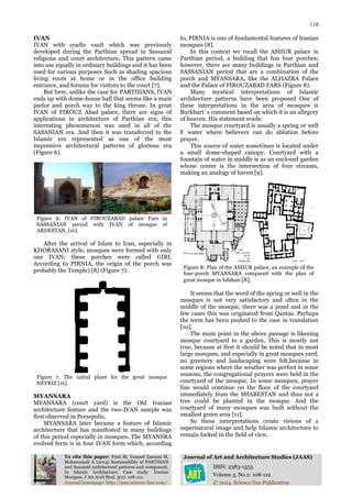 110
To cite this paper: Feizi M; Youssef Zamani M,
Mohammadi A (2014) Sustainability of PARTHIAN
and Sassanid architectural patterns and component,
In Islamic Architecture; Case study: Iranian
Mosques, J Art Arch Stud. 3(2): 108-112.
Journal of Art and Architecture Studies (JAAS)
ISSN: 2383-1553
Volume 3, No 2: 108-112.
Journal homepage: http://jaas.science-line.com/ © 2014, Science line Publication
IVAN
IVAN with cradle vault which was previously
developed during the Parthian spread in Sassanid
religious and court architecture. This pattern came
into use equally in ordinary buildings and it has been
used for various purposes Such as shading spacious
living room at home or in the office building
entrance, and forums for visitors to the court [7].
But here, unlike the case for PARTHIANS, IVAN
ends up with dome-house hall that seems like a main
parlor and porch way to the king throne. In great
IVAN of FIROUZ Abad palace, there are signs of
applications in architecture of Parthian era; this
interesting phenomenon was used in all of the
SASANIAN era. And then it was transferred to the
Islamic era represented as one of the most
impressive architectural patterns of glorious era
(Figure 6).
Figure 6: IVAN of FIROUZABAD palace Fars in
SASSANIAN period with IVAN of mosque of
ARDESTAN, [16].
After the arrival of Islam to Iran, especially in
KHORASANI style, mosques were formed with only
one IVAN; these porches were called GIRI,
According to PIRNIA, the origin of the porch was
probably the Temple) [8] (Figure 7).
Figure 7. The initial plans for the great mosque
NEYRIZ [16].
MYANSARA
MYANSARA (court yard) is the Old Iranian
architecture feature and the two-IVAN sample was
first observed in Persepolis.
MYANSARA later became a feature of Islamic
architecture that has manifested in many buildings
of this period especially in mosques. The MYANSRA
evolved form is in four IVAN form which, according
to, PIRNIA is one of fundamental features of Iranian
mosques [8].
In this context we recall the ASHUR palace in
Parthian period, a building that has four porches;
however, there are many buildings in Parthian and
SASSANIAN period that are a combination of the
porch and MYANSARA, like the ALHAZRA Palace
and the Palace of FIROUZABAD FARS (Figure 8).
Many mystical interpretations of Islamic
architecture patterns have been proposed One of
these interpretations in the area of mosques is
Burkhart`s comment based on which it is an allegory
of heaven. His statement reads:
The mosque courtyard is usually a spring or well
F water where believers can do ablution before
prayer.
This source of water sometimes is located under
a small dome-shaped canopy. Courtyard with a
fountain of water in middle is as an enclosed garden
whose center is the intersection of four streams,
making an analogy of haven [9].
Figure 8: Plan of the ASHUR palace, an example of the
four-porch MYANSARA compared with the plan of
great mosque in Isfahan [8].
It seems that the word of the spring or well in the
mosques is not very satisfactory and often in the
middle of the mosque, there was a pond and in the
few cases this was originated from Qantas. Perhaps
the term has been pushed to the case in translation
[10].
The main point in the above passage is likening
mosque courtyard to a garden. This is mostly not
true, because at first it should be noted that in most
large mosques, and especially in great mosques yard,
no greenery and landscaping were felt,because in
some regions where the weather was perfect in some
seasons, the congregational prayers were held in the
courtyard of the mosque. In some mosques, prayer
line would continue on the floor of the courtyard
immediately from the SHABESTAN and thus not a
tree could be planted in the mosque. And the
courtyard of many mosques was built without the
smallest green area [11].
So these interpretations create visions of a
supernatural image and help Islamic architecture to
remain locked in the field of view.
 