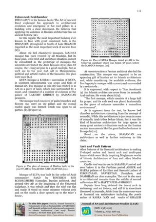 111
To cite this paper: Feizi M; Youssef Zamani M,
Mohammadi A (2014) Sustainability of PARTHIAN
and Sassanid architectural patterns and component,
In Islamic Architecture; Case study: Iranian
Mosques, J Art Arch Stud. 3(2): 108-112.
Journal of Art and Architecture Studies (JAAS)
ISSN: 2383-1553
Volume 3, No 2: 108-112.
Journal homepage: http://jaas.science-line.com/ © 2014, Science line Publication
Columned- Bedchamber
DIEULAFOY in his famous book (The Art of Ancient
Iran) explained his approach to architectural
evolution and emergence of flat roof pillars in a
building with a clear statement. He believes that
applying the columns in Iranian architecture has an
ancient history [12].
In this regard, the most important building ever
known in Iran with great columned halls is the
HSSANLOU stronghold in South of Lake REZAIEH
regarded as the most important work of ancient Iran
[13].
About the bed chambered mosques, MADINA
mosque has been revered by all Muslims, but its
basic plan, with brief and uncertain situation, cannot
be considered as the prototype of mosques the
scientists attributed the Arab Bedouin style plan. Of
course, the Umayyad plan is a good example, but as
we'll see in the year 698 AD in Mesopotamia,
political and artistic realms of the Sassanid, this plan
were used [14].
KUFA mosque-a KHIREH succession of KUFA,
in southern Mesopotamia was scope and field of
Iranian art. The mosque in this city was erected in 11
AH on a piece of land, which was surrounded by a
moat, and consisted of a number of columns of the
palace of LAKHMY KHIREH by SASSANIAN
peasants.
The mosque roof consisted of palm branches and
flowers that were on the pillars and the overall
roofed space was formed which was open to all
parties, [15] (Figure 9).
Figure 9: The plan of mosque of Medina built in the
year 87 AH by WALID IBN ABD UMAYYAD, [16].
Mosque of KUFA was built by the order of Arab
commander SAAD by ROUZBEH BEN
BOZORGMEHR Hamadan, Iranian architect. And
around 660 AD at the beginning of the Umayyad
Caliphate, it was rebuilt and then the roof was flat
and made of wood on stone columns without arch
and on the south a door opened up to the ruler`s
house .
Figure 10. Plan of KUFA Mosque dated 40 AH in the
Umayyad caliphate which was begun 37 years before
the MADINA mosque, [16].
At reconstruction a Persian architect also led the
construction. This mosque was regarded to be an
appealing gift of Iranian art to Islamic architecture
and, while considering the available evidence, the
first hypostyle mosque with a courtyard surrounded
by a colonnade .
It is expressed, with respect to Titus Burckhardt
[9] that Islamic architecture arose from the nomadic
Arab culture. He wrote about it [9]:
“The first mosque, which consists of a large hall
for prayer, and its wide roof was placed horizontally
on the grove of columns resembles a nomadism
environment”.
As is apparent from the text, he knows bed
chamber architecture stemming from the concept of
nomadic, While this architecture is just seen in none
of nomadic Arab tribes before Islam, But it was the
kind of luxurious architecture for large spaces in
many great ancient civilizations such as the Iranian
ancient monuments like the great halls of columns in
Persepolis [10].
Based on the above, SASSANIAN era
architecture as well as further testimony to this
claim.
Arch and Vault Pattern
other features of the Sassanid architecture is making
U-shaped arches and lancet arch and multi-part
forms which were likely inspiring Mugharnas works
of Islamic Architecture of Iran and other Muslim
countries.
Cradle roof was in use in SASANIAN period and
even before it in the Parthian period ASHUR and
HATRA palaces of Parthian and Sassanid palace of
FIROUZABAD, SARVESTAN, Ctesiphon, and
DAMGHAN are clear examples. The roof is also seen
in architectural remains from the middle of second
millennium BC in HAFTTAPEH of SHOOSH.
Experts have long debated the lancet arch in
archeology and art history, and still it is sometimes
discussed in journals. Aside from the numerous ways
at Sassanid era architecture including the porch
arches of KASRA IVAN and vaults of GHALEH
 