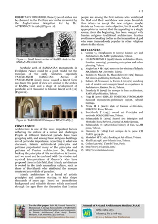 112
To cite this paper: Feizi M; Youssef Zamani M,
Mohammadi A (2014) Sustainability of PARTHIAN
and Sassanid architectural patterns and component,
In Islamic Architecture; Case study: Iranian
Mosques, J Art Arch Stud. 3(2): 108-112.
Journal of Art and Architecture Studies (JAAS)
ISSN: 2383-1553
Volume 3, No 2: 108-112.
Journal homepage: http://jaas.science-line.com/ © 2014, Science line Publication
DOKHTARIN BISHABOR, these types of arches can
be observed in the Parthian era tombs excavated by
the Anglo-Iranian delegation led by Mr.
ASTRONACH in 1964) (Figure 11).
Figure 11. Small lancet arches of KASRA Arch in the
SASSANIAN period [16].
Parabolic arch of SASSANIAN monuments in
Ctesiphon Palace could be a good model for the
mosques of the early centuries, especially
TARIKHANEH DAMGHAN. Arches of
TARIKHANEH slowly move toward a lancet form
and from this point of view are similar to the arches
of KASRA vault and a stage of development of
parabolic arch Sassanid to Islamic lancet arch [12]
(Figure12).
Figure 12: TARIKHANEH Mosque of DAMGHAN [17].
CONCLUSION
Architecture is one of the most important factors
reflecting the culture of a nation and challenges
People at different historical periods have been
grappling with, and among these, religious buildings
are of particular importance. According to what was
discussed, Islamic architectural principles and
patterns perpetuated many of the principles and
patterns of Persian architecture. So, thinking
backing the principles of this architecture is Iranian,
and we must not be confused with the elusive and
mystical interpretations of theorist’s who have
proposed them in this field, that Islamic architecture
is rooted in the Arab anomalism culture, such as
those of Burckhardt who attributed the mosque
courtyard as a vehicle of paradise.
Islamic architecture is a blend of artistic
principles and patterns starting to take shape
thousands of years ago based on monotheism
background and valuable themes which continued
through the ages Here the discussion that Iranian
people are among the first nations who worshiped
the God and their worldview was more favorable
than others to accept the new religion, maybe
deviate us from our main objective, but it would be
appropriate to remind that the appealing to a single
source, from the beginning, has been merged with
Iranian religious traditional architecture. Iranian
avoidance of making bodies as the incarnation of god
who were tremendously popular in other religions
attests to this claim.
REFERENCES
1. Grabar O, Etinghauzen R (2003) Islamic Art and
Architecture, the SAMT publication, Tehran.
2. HILLEN BRAND R (1998) Islamic architecture (form,
function, meaning), processing enterprises and urban
planning, Tehran.
3. Noghrekar A H (1996) notes on the wisdom of Islamic
Art, Islamic Art University, Tabriz.
4. Taslimi N; Nikooie M, Manochehri M (1972) Iranian
Art history, publishing textbooks, Tehran.
5. Soltani, M, Mansouri, A, Farzin A A (1972) matching
role of models and concepts based on experience in
Architecture, Garden, No 21, Tehran.
6. Zmrshydy H (1995) the mosque in Iran architecture,
KAYHAN publication, Tehran.
7. Hugy H (2000) GHALEH DOKHTAR, FIROOZABAD
Sassanid monuments-preliminary report, cultural
heritage.
8. Pirnia M K (2006) style of Iranian architecture,
SOROUSH Press, Tehran.
9. Burckhardt T (1997) sacred art Principles and
methods, SOROUSH Press, Tehran.
10. Sultanzadeh H (2003) Sacred Art: Principles and
Methods (Book Review), Journal of Anthropology.
11. Sultanzadeh H (1985) School history of Iran, AGAH
press, Tehran.
12. Dieulafoy M (1884) L'art antique de la perse V.II
PARIS, pp.54-56.
13. Mostafavi M T (1964) Looking at Art of Iran, Tehran.
14. Khalili A (1956) post-Islamic Iran, Tehran.
15. Godard A (1962) L'art de l'Iran, Paris.
16. http://www.wikipedia.com/.
17. http://www.tarikhaneh.com/
 