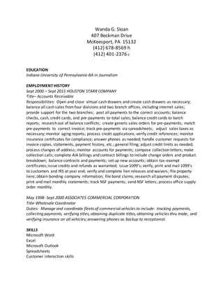 Wanda G. Sloan
407 Beckman Drive
McKeesport, PA 15132
(412) 678-8569 h
(412) 401-2376 c
EDUCATION
Indiana University of Pennsylvania-BA in Journalism
EMPLOYMENT HISTORY
Sept 2000 – Sept 2015 HOUSTON STARR COMPANY
Title– Accounts Receivable
Responsibilities: Open and close virtual cash drawers and create cash drawers as necessary;
balance all cash sales from four divisions and two branch offices, including internet sales;
provide support for the two branches; post all payments to the correct accounts; balance
checks, cash, credit cards, and pre-payments to total sales; balance credit cards to batch
reports; research out of balance conflicts; create generic sales orders for pre-payments; match
pre-payments to correct invoice; track pre-payments via spreadsheets; adjust sales taxes as
necessary; monitor aging reports; process credit applications; verify credit references; monitor
insurance certificates for compliance; answer phones as needed; handle customer requests for
invoice copies, statements, payment history, etc.; general filing; adjust credit limits as needed;
process changes of address; monitor accounts for payments; compose collection letters; make
collection calls; complete AIA billings and contract billings to include change orders and product
breakdown; balance contracts and payments; set up new accounts; obtain tax-exempt
certificates; issue credits and refunds as warranted; issue 1099’s; verify, print and mail 1099’s
to customers and IRS at year end; verify and complete lien releases and waivers; file property
liens; obtain bonding company information; file bond claims; research all payment disputes;
print and mail monthly statements; track NSF payments; send NSF letters; process office supply
order monthly.
May 1998- Sept 2000 ASSOCIATES COMMERCIAL CORPORATION
Title-Wholesale Coordinator
Duties: Manage and coordinate fleets of commercial vehicles to include: tracking payments,
collecting payments, verifying titles, obtaining duplicate titles, obtaining vehicles thru trade, and
verifying insurance on all vehicles; answering phones as backup to receptionist.
SKILLS
Microsoft Word
Excel
Microsoft Outlook
Spreadsheets
Customer interaction skills
 