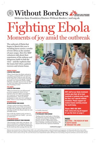 Without BordersMédecins Sans Frontières/Doctors Without Borders | msf.org.uk
The outbreak of Ebola that
began in March this year is
wreaking havoc across a swathe
of west Africa as the number
of cases surges. Here ﬁve MSF
volunteers talk about their
experiences of the arduous and
dangerous battle to halt the
virus – and the euphoria that
the teams feel when a patient
recovers and returns home.
HANNAH SPENCER
A DOCTOR FROM SURREY
“When I heard about the Ebola outbreak in
west Africa, I contacted MSF and asked if I
could help. When I told my mum, she said,
‘As if I could stop you from going!’ Naturally
my family were concerned. Ebola is highly
infectious, and while you can never say there’s
no risk, if you follow all the procedures, the
risk of catching it is low.”
TIM JAGATIC
A DOCTOR FROM CANADA
“When I’m dressed up in my full personal
protective equipment, I know I’m not
exposed to the virus. Before we go back to
our compound, we go through multiple
decontaminations – there are all these
checkpoints to make sure we’re washing our
hands. There is a very strong sense of safety.”
BENJAMIN BLACK
AN OBSTETRICIAN FROM SUSSEX
“Trying to work in the heat is unbearable.
Coupled with the stress of the environment,
the high stakes of getting it right and of not
exposing oneself to the disease make the work
incredibly intense.
Once inside the isolation ward, you have to
rely on yourself and your ‘buddy’ – you never
go inside alone.”
COKIE VAN DER VELDE
A SANITATION SPECIALIST FROM YORKSHIRE
“This morning I woke with a sore throat – it’s
almost certainly due to inhaling chlorine, but
paranoia has set in and I take my temperature
for the tenth time this morning. Not sure this
is a healthy obsession.”
ANE BJØRU FJELDSÆTER
A PSYCHOLOGIST FROM NORWAY
“Dealing with the dead bodies is disturbing.
The hygienists experience feelings of sadness
and fear, and also disgust. With Ebola,
patients can die in a disgraceful manner –
there’s bleeding, vomiting and diarrhoea. The
cleaners tell me they experience ﬂashbacks
Fighting Ebola
Moments of joy amid the outbreak
MSF staff at our Ebola treatment
centres give their all to treat
hundreds of patients each month.
But they can’t operate without
donations. Please support our
medical teams working around
the world today.
Phone: 0800 408 3894
Visit: www.msf.org.uk/support
Or use the form on page 3
INSIDE:
4-6 SYRIA – THE REACH OF WAR
7 SOUTH SUDAN
8 THROUGH THE LENS
Sida Bentou says goodbye to staff at MSF’s treatment centre in Guéckédou, Guinea, having survived Ebola.
Credit: Sylvain Cherkaoui/Cosmos
Médecins Sans Frontières/Doctors Without Borders (MSF) is the world’s leading emergency medical humanitarian aid organisation. We help people affected by armed conﬂict,
epidemics and natural or man-made disasters, without discrimination and irrespective of race, religion, creed or political affiliation. We work in over 70 countries and go to places
where others cannot or choose not to go. We can do this because we are independently funded, with 90 percent of our funding coming from individual or private donors, like you.
continued on page 2
Sierra Leone
Guinea
Mali
Senegal
Côte d’Ivoire
Liberia
Guinea Bissau
Burkina
Faso
Ghana
 