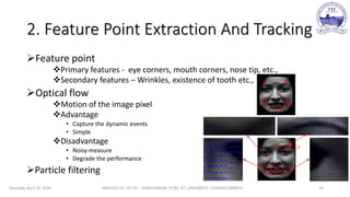 2. Feature Point Extraction And Tracking
Feature point
Primary features - eye corners, mouth corners, nose tip, etc.,
Secondary features – Wrinkles, existence of tooth etc.,
Optical flow
Motion of the image pixel
Advantage
• Capture the dynamic events
• Simple
Disadvantage
• Noisy measure
• Degrade the performance
Particle filtering
Saturday, April 16, 2016 MINUTES OF 1ST DC:- SIVASHANKAR, IFTRS, VIT UNIVERSITY, CHENNAI CAMPUS 10
 