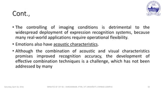 Cont.,
• The controlling of imaging conditions is detrimental to the
widespread deployment of expression recognition systems, because
many real-world applications require operational flexibility.
• Emotions also have acoustic characteristics.
• Although the combination of acoustic and visual characteristics
promises improved recognition accuracy, the development of
effective combination techniques is a challenge, which has not been
addressed by many
Saturday, April 16, 2016 MINUTES OF 1ST DC:- SIVASHANKAR, IFTRS, VIT UNIVERSITY, CHENNAI CAMPUS 18
 