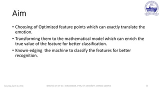Aim
• Choosing of Optimized feature points which can exactly translate the
emotion.
• Transforming them to the mathematical model which can enrich the
true value of the feature for better classification.
• Known-edging the machine to classify the features for better
recognition.
Saturday, April 16, 2016 MINUTES OF 1ST DC:- SIVASHANKAR, IFTRS, VIT UNIVERSITY, CHENNAI CAMPUS 19
 