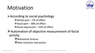 Motivation
According to social psychology
Verbal part – 7% of effect
Vocal part – 38% of effect
Facial expression – 55% of effect
Automation of objective measurement of facial
activity
Behavioral Science
Man-machine interaction
Saturday, April 16, 2016 MINUTES OF 1ST DC:- SIVASHANKAR, IFTRS, VIT UNIVERSITY, CHENNAI CAMPUS 2
 