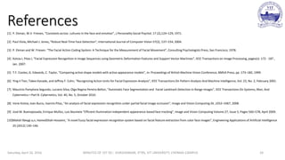 References
[1] P. Ekman, W.V. Friesen, “Constants across cultures in the face and emotion”, J.Personality Social Psychol. 17 (2),124–129, 1971.
[2] Paul Viola, Michael J. Jones, “Robust Real-Time Face Detection”, International Journal of Computer Vision 57(2), 137–154, 2004.
[3] P. Ekman and W. Friesen. “The Facial Action Coding System: A Technique for the Measurement of Facial Movement”, Consulting Psychologists Press, San Francisco, 1978.
[4] Kotsia.I, Pitas.I, “Facial Expression Recognition in Image Sequences using Geometric Deformation Features and Support Vector Machines”, IEEE Transactions on Image Processing, pages(s): 172 - 187 ,
Jan. 2007.
[5] T.F. Cootes, G. Edwards, C. Taylor, “Comparing active shape models with active appearance models”, in: Proceedings of British Machine Vision Conference, BMVA Press, pp. 173–182, 1999.
[6] Ying-li Tian, Takeo Kanade, and Jeffrey F. Cohn, “Recognizing Action Units for Facial Expression Analysis”, IEEE Transactions On Pattern Analysis And Machine Intelligence, Vol. 23, No. 2, February 2001.
[7] Maurício Pamplona Segundo, Luciano Silva, Olga Regina Pereira Bellon, “Automatic Face Segmentation and Facial Landmark Detection in Range Images”, IEEE Transactions On Systems, Man, And
Cybernetics—Part B: Cybernetics, Vol. 40, No. 5, October 2010.
[8] Irene Kotsia, Ioan Buciu, Ioannis Pitas, “An analysis of facial expression recognition under partial facial image occlusion”, Image and Vision Computing 26 ,1052–1067, 2008.
[9] José M. Buenaposada, Enrique Muñoz, Luis Baumela “Efficient illumination independent appearance-based face tracking”, Image and Vision Computing Volume 27, Issue 5, Pages 560–578, April 2009.
[10]Mahdi Ilbeygi a,n, HamedShah-Hosseini, “A novel fuzzy facial expression recognition system based on facial feature extraction from color face images”, Engineering Applications of Artificial Intelligence
25 (2012) 130–146.
Saturday, April 16, 2016 MINUTES OF 1ST DC:- SIVASHANKAR, IFTRS, VIT UNIVERSITY, CHENNAI CAMPUS 24
 