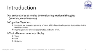 Introduction
AI scope can be extended by considering irrational thoughts
(emotion, consciousness)
Cognitive Theories :
 Emotions are emergent property of mind which heuristically process information in the
cognitive domain.
 Psychological and physical reactions to a particular event.
Typical human emotions display
 Voice
 Face
 Gestures
Saturday, April 16, 2016 MINUTES OF 1ST DC:- SIVASHANKAR, IFTRS, VIT UNIVERSITY, CHENNAI CAMPUS 3
 