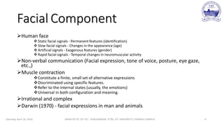 Facial Component
Human face
 Static facial signals - Permanent features (identification)
 Slow facial signals - Changes in the appearance (age)
 Artificial signals - Exogenous features (gender)
 Rapid facial signals - Temporal changes in neuromuscular activity
Non-verbal communication (Facial expression, tone of voice, posture, eye gaze,
etc.,)
Muscle contraction
Constitute a finite, small set of alternative expressions
Discriminated using specific features.
Refer to the internal states (usually, the emotions)
Universal in both configuration and meaning.
Irrational and complex
Darwin (1970) - facial expressions in man and animals
Saturday, April 16, 2016 MINUTES OF 1ST DC:- SIVASHANKAR, IFTRS, VIT UNIVERSITY, CHENNAI CAMPUS 4
 