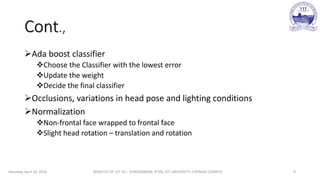 Cont.,
Ada boost classifier
Choose the Classifier with the lowest error
Update the weight
Decide the final classifier
Occlusions, variations in head pose and lighting conditions
Normalization
Non-frontal face wrapped to frontal face
Slight head rotation – translation and rotation
Saturday, April 16, 2016 MINUTES OF 1ST DC:- SIVASHANKAR, IFTRS, VIT UNIVERSITY, CHENNAI CAMPUS 9
 