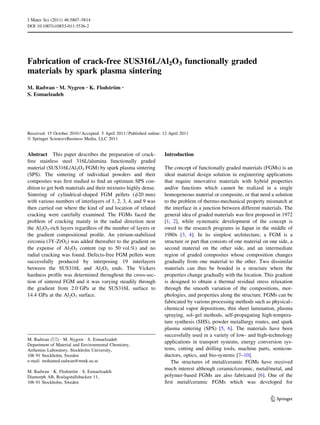 Fabrication of crack-free SUS316L/Al2O3 functionally graded
materials by spark plasma sintering
M. Radwan • M. Nygren • K. Flodstro¨m •
S. Esmaelzadeh
Received: 15 October 2010 / Accepted: 5 April 2011 / Published online: 12 April 2011
Ó Springer Science+Business Media, LLC 2011
Abstract This paper describes the preparation of crack-
free stainless steel 316L/alumina functionally graded
material (SUS316L/Al2O3 FGM) by spark plasma sintering
(SPS). The sintering of individual powders and their
composites was ﬁrst studied to ﬁnd an optimum SPS con-
dition to get both materials and their mixtures highly dense.
Sintering of cylindrical-shaped FGM pellets (/20 mm)
with various numbers of interlayers of 1, 2, 3, 4, and 9 was
then carried out where the kind of and location of related
cracking were carefully examined. The FGMs faced the
problem of cracking mainly in the radial direction near
the Al2O3-rich layers regardless of the number of layers or
the gradient compositional proﬁle. An yttrium-stabilized
zirconia (3Y-ZrO2) was added thereafter to the gradient on
the expense of Al2O3 content (up to 50 vol.%) and no
radial cracking was found. Defects-free FGM pellets were
successfully produced by interposing 19 interlayers
between the SUS316L and Al2O3 ends. The Vickers
hardness proﬁle was determined throughout the cross-sec-
tion of sintered FGM and it was varying steadily through
the gradient from 2.0 GPa at the SUS316L surface to
14.4 GPa at the Al2O3 surface.
Introduction
The concept of functionally graded materials (FGMs) is an
ideal material design solution in engineering applications
that require innovative materials with hybrid properties
and/or functions which cannot be realized in a single
homogeneous material or composite, or that need a solution
to the problem of thermo-mechanical property mismatch at
the interface in a junction between different materials. The
general idea of graded materials was ﬁrst proposed in 1972
[1, 2], while systematic development of the concept is
owed to the research programs in Japan in the middle of
1980s [3, 4]. In its simplest architecture, a FGM is a
structure or part that consists of one material on one side, a
second material on the other side, and an intermediate
region of graded composites whose composition changes
gradually from one material to the other. Two dissimilar
materials can thus be bonded in a structure where the
properties change gradually with the location. This gradient
is designed to obtain a thermal residual stress relaxation
through the smooth variation of the compositions, mor-
phologies, and properties along the structure. FGMs can be
fabricated by various processing methods such as physical–
chemical vapor depositions, thin sheet lamination, plasma
spraying, sol–gel methods, self-propagating high-tempera-
ture synthesis (SHS), powder metallurgy routes, and spark
plasma sintering (SPS) [5, 6]. The materials have been
successfully used in a variety of low- and high-technology
applications in transport systems, energy conversion sys-
tems, cutting and drilling tools, machine parts, semicon-
ductors, optics, and bio-systems [7–10].
The structures of metal/ceramic FGMs have received
much interest although ceramic/ceramic, metal/metal, and
polymer-based FGMs are also fabricated [6]. One of the
ﬁrst metal/ceramic FGMs which was developed for
M. Radwan (&) Á M. Nygren Á S. Esmaelzadeh
Department of Material and Environmental Chemistry,
Arrhenius Laboratory, Stockholm University,
106 91 Stockholm, Sweden
e-mail: mohamed.radwan@mmk.su.se
M. Radwan Á K. Flodstro¨m Á S. Esmaelzadeh
Diamorph AB, Roslagstullsbacken 11,
106 91 Stockholm, Sweden
123
J Mater Sci (2011) 46:5807–5814
DOI 10.1007/s10853-011-5536-2
 
