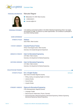 Curriculum Vitae 
PERSONAL INFORMATION 
Manuela Wagner 
Millesistraße 21/2, 9500 Villach (Austria) 
+436642440474 
manuela.xp@aon.at 
PERSONAL STATEMENT 
I am seeking a permanent position in the field of electrical engineering where I can apply and develop my skills. To improve my career opportunities, I am ambitious to participate in any further training needed. 
WORK EXPERIENCE 
07/08/2012–Present 
Waitress 
Salud Villach, Villach (Austria) 
11/07/2011–05/08/2011 
Industrial Practical Trainee 
Infineon Technologies Austria, Villach (Austria) 
Internship in the Quality Management Department 
28/06/2010–01/08/2010 
Intern for Biomedical Engineering 
LKH Villach, Villach (Austria) 
Internship in the Department for Medical Engineering 
20/07/2009–30/08/2009 
Intern for Biomedical Engineering 
LKH Villach, Villach (Austria) 
Internship in the Department for Medical Engineering 
EDUCATION AND TRAINING 
01/03/2013–Present 
B.A. in English Studies 
EQF level 7 
Alpen-Adria-Universität, Klagenfurt (Austria) 
▪Writing, reading, and speaking English on C2 level 
▪Literature Studies 
▪Cultural Studies 
▪Linguistic Studies 
07/09/2007–14/06/2012 
Diploma for Biomedical Engineering 
EQF level 5 
HTBL Mössingerstraße, Klagenfurt (Austria) 
▪Languages: English 
▪Natural Sciences: Mathematics, Physics, Chemistry 
▪Technical Education: Electrical Engineering, Biomedical Engineering, Software Engineering, Mechanical Engineering, Network Engineering 
19/11/14 © European Union, 2002-2014 | http://europass.cedefop.europa.eu Page 1 / 5 
 