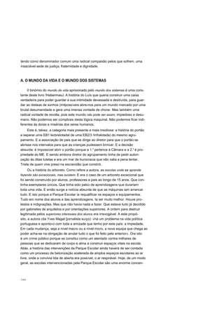 tendo como denominador comum uma radical compaixão pelos que sofrem, uma
insaciável sede de justiça, fraternidade e dignidade.
A. O MUNDO DA VIDA E O MUNDO DOS SISTEMAS
o binómio do mundo da vida aprisionado pelo mundo dos sistemas é uma cons-
tante deste livro !HabermasJ. A história do Luís que queria construir uma caixa
verdadeira para poder guardar a sua intimidade devassada e destruída, para guar-
dar as résteas de sonhos (imlpossíveis abre-nos para um mundo marcado por uma
brutal desumanidade e gera uma imensa vontade de chorar. Mas também uma
radical vontade de revolta, pois este mundo não pode ser assim, impiedoso e desu-
mano. Não podemos ser cúmplices desta lógica maquinal. Não podemos ficar indi-
ferentes às dores e misérias dos seres humanos.
Este é, talvez, a categoria mais presente e mais insidiosa: a história do portão
a separar uma EB1 lscbrelotadal de uma EB2/3 !infralotada) do mesmo agru-
pamento. E a associação de pais que se dirige ao diretor para que o portão se
abrisse nos intervalos para que as crianças pudessem brincar. E a decisão
absurda: é impossível abrir o portão porque a 1.a
pertence à Câmara e a 2.a
é pro-
priedade do ME. E sendo embora diretor do agrupamento tinha de pedir autori-
zação às ditas tutelas e era um mar de burocracia que não valia a pena tentar.
Triste de quem vive preso na escravidão que constrói.
Ou a história do arboreto. Como refere a autora, as escolas onde se aprende
fazendo são excecionais, mas existem. E era o caso de um arboreto excecional que
foi sendo construído por alunos, professores e pais ao longo de 15 anos. Que con-
tinha exemplares únicos. Que tinha sido palco de aprendizagens que durariam
toda uma vida. E então surge a notícia absurda de que as máquinas iam arrancar
tudo. E isto porque a Parque Escolar ia requalificar os espaços e equipamentos.
Tudo em nome dos alunos e das aprendizagens. Ia ser muito melhor. Houve pro-
testos e indignações. Mas que não havia nada a fazer. Que estava tudo já decidido
por gabinetes de arquitetos e por orientações superiores. A ordem para destruir
legitimada pelos superiores interesses dos alunos era irrevogável. A este propó-
sito, a autora cita Yves Magat [jornalista suíço): «há um problema na vida política
portuguesa e aponto-o com toda a amizade que tenho por este país: a impiedade.
Em cada mudança, seja a nível macro ou a nível micro, a nova equipa que chega ao
poder acha-se na obrigação de anular tudo o que foi feito pela anterior». Ora isto
é um crime público porque se constitui como um atentado contra milhares de
pessoas que se dedicaram de corpo e alma a construir espaços vitais na escola.
Aliás, a história das intervenções da Parque Escolar ainda haverá de ser contada
como um processo de betonização acelerada de amplos espaços escolares ao ar
livre, onde a convivia lida de aberta era possível, o ar respirável. Hoje, de um modo
geral, as escolas intervencionadas pela Parque Escolar são uma enorme concen-
160
 