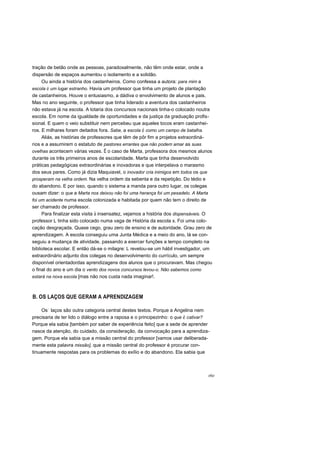 tração de betão onde as pessoas, paradoxalmente, não têm onde estar, onde a
dispersão de espaços aumentou o isolamento e a solidão.
Ou ainda a história dos castanheiros. Como confessa a autora: para mim a
escola é um lugar estranho. Havia um professor que tinha um projeto de plantação
de castanheiros. Houve o entusiasmo, a dádiva o envolvimento de alunos e pais.
Mas no ano seguinte, o professor que tinha liderado a aventura dos castanheiros
não estava já na escola. A lotaria dos concursos nacionais tinha-o colocado noutra
escola. Em nome da igualdade de oportunidades e da justiça da graduação profis-
sional. E quem o veio substituir nem percebeu que aqueles tocos eram castanhei-
ros. E milhares foram deitados fora. Sabe, a escola é como um campo de batalha.
Aliás, as histórias de professores que têm de pôr fim a projetos extraordiná-
rios e a assumirem o estatuto de pastores errantes que não podem amar as suas
ovelhas acontecem várias vezes. É o caso de Marta, professora dos mesmos alunos
durante os três primeiros anos de escolaridade. Marta que tinha desenvolvido
práticas pedagógicas extraordinárias e inovadoras e que interpelava o marasmo
dos seus pares. Como já dizia Maquiavel, o inovador cria inimigos em todos os que
prosperam na velha ordem. Na velha ordem da sebenta e da repetição. Do tédio e
do abandono. E por isso, quando o sistema a manda para outro lugar, os colegas
ousam dizer: o que a Marta nos deixou não foi uma herança foi um pesadelo. A Marta
foi um acidente numa escola colonizada e habitada por quem não tem o direito de
ser chamado de professor.
Para finalizar esta visita à insensatez, vejamos a história dos dispensáveis. O
professor L tinha sido colocado numa vaga de História da escola x. Foi uma colo-
cação desgraçada. Quase cego, grau zero de ensino e de autoridade. Grau zero de
aprendizagem. A escola conseguiu uma Junta Médica e a meio do ano, lá se con-
seguiu a mudança de atividade, passando a exercer funções a tempo completo na
biblioteca escolar. E então dá-se o milagre: L revelou-se um hábil investigador, um
extraordinário adjunto dos colegas no desenvolvimento do currículo, um sempre
disponível orientadordas aprendizagens dos alunos que o procuravam. Mas chegou
o final do ano e um dia o vento dos novos concursos levou-o. Não sabemos como
estará na nova escola [mas não nos custa nada imaginar!.
B. OS LAÇOS QUE GERAM A APRENDIZAGEM
Os" laços são outra categoria central destes textos. Porque a Angelina nem
precisaria de ter lido o diálogo entre a raposa e o principezinho: o que é cativar?
Porque ela sabia [também por saber de experiência feito] que a sede de aprender
nasce da atenção, do cuidado, da consideração, da convocação para a aprendiza-
gem. Porque ela sabia que a missão central do professor [vamos usar deliberada-
mente esta palavra missão], que a missão central do professor é procurar con-
tinuamente respostas para os problemas do exílio e do abandono. Ela sabia que
r6r
 