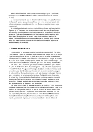 Mas é também a escola como lugar de humanidade que ajuda a Isabel ado-
lescente a dar à luz o filho de Pedro que tinha entretanto morrido num acidente
de mota.
A escola como resposta face ao descalabro familiar e que não pode ficar insen-
sível ao apelo gostava que a professora falasse com o meu homem porque ele não
sabe ser pai, porque ele está a destruir o meu Carlos, porque estamos sós neste
mundo cruel.
A escola da solidariedade, como no caso do Almerindo que queria ser carteiro.
O exame da 4.
a
classe era uma barreira intransponível. Não que não soubesse o
suficiente. Por um misterioso processo de bloqueamento, o chumbo era o destino
recorrente. Então a professora e os únicos cincos alunos que iam a exame deci-
diram que o Almerindo tinha de cumprir o seu sonho, decidiram que tinha de
passar! Esta decisão foi o grande objetivo da turma. Os cinco que íamos a exame,
íamos para que o Almerindo passasse. E colocaram-no entre eles. E ajudaram a
resolver o exame do Almerindo.
D. AS PESSOAS DOS ALUNOS
Antes de tudo, os alunos são pessoas concretas. Não têm número. Têm nome.
Como o Rafael. O caso de Rafael era difícil, disseram-nos. Porque vivia só no mundo.
O pai tinha desaparecido. A mãe na prisão. E na procura de laços, um telefonema
para a prisão e ouvir a mãe: que eu até parece que se me estoira o coração de saudades
de há mais de um ano não ver o meu menino. Rafael. Não quero que ele pense que é uma
criança abandonada. Diz-lhe isso, professora, que não é uma criança abandonada?
Ou como o Rui: a professora que telefona para o n.? de telefone que a diretora
de turma do Rui lhe tinha dado. De casa responde a avó: o Rui tinha ido com a mãe
para o IPO [Instituto Português de Oncologial. Ele é bom, muito bom, disse a avó, só
tem muita revolta. E então a dor da professora vem ao de cima: e não tive coragem
de voltara telefonar: Esmagada pelo peso e pelo grito claro da revolta, digo. Dizemos
que a escola deve ser uma casa de humanidade. Refúgio último dos deserdados
da fortuna, das vítimas da injustiça. Mas terá de se reinventar nos seus modos de
organização. Terá de abdicar de ser uma cadeia de montagem regulada por uma
ordem fabril. E de ser regulada pela parafernália dos exames. A escola do futuro
terá necessariamente de passar por esta reinvenção.
Ou ainda como no caso da Marisa e da diretora de turma do 8.0
ano. Uma turma
complexa. Instabilidade que dificultava a comunicação e o entendimento. Então a DT
(Diretora de turma] decide inserir-se na rede do facebook. E através deste suporte
fica-se a saber que alunos e professores viviam em mundos diferentes. Eles liam
uma escola. Nós, professores, tínhamos lido outra coisa. O caso de Marisa: da inco-
municação para a comunicação. Percebia-se, então, como a intransigência pode
impedir a possibilidade de perscrutar um pouco mais adiante - lá onde, debaixo da
 