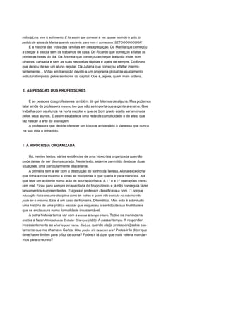 indiscipLina, vive o sofrimento. E foi assim que comecei a ver, quase ouvindo o grito, o
pedido de ajuda da Marisa quando escrevia, para mim e começava: SETOOOOOOORA!
E a história das Vidas das famílias em desagregação. Da Marília que começou
a chegar à escola sem os trabalhos de casa. Do Ricardo que começou a faltar às
primeiras horas do dia. Da Andreia que começou a chegar à escola triste, com
olheiras, cansada e sem as suas respostas rápidas e ágeis de sempre. Do Bruno
que deixou de ser um aluno regular. Da Juliana que começou a faltar intermi-
tentemente ... Vidas em transição devido a um programa global de ajustamento
estrutural imposto pelos senhores do capital. Que é, agora, quem mais ordena.
E. AS PESSOAS DOS PROFESSORES
E as pessoas dos professores também. Já qui falamos de alguns. Mas podemos
falar ainda da professora mesmo fixe que não se importa que a gente a ensine. Que
trabalha com os alunos na horta escolar e que de bom grado aceita ser ensinada
pelos seus alunos. E assim estabelece uma rede de cumplicidade e de afeto que
faz nascer a arte da ensinagem.
A professora que decide oferecer um bolo de aniversário à Vanessa que nunca
na sua vida o tinha tido.
F. A HIPOCRISIA ORGANIZADA
Há, nestes textos, várias evidências de uma hipocrisia organizada que não
pode deixar de ser desmascarada. Neste texto, seja-me permitido destacar duas
situações, uma particularmente dilacerante.
A primeira tem a ver com a destruição do sonho da Teresa. Aluna excecional
que tinha a nota máxima a todas as disciplinas e que queria ir para medicina. Até
que teve um acidente numa aula de educação física. A 1.a
e a 2.a
operações corre-
ram mal. Ficou para sempre incapacitada do braço direito e já não conseguia fazer
lançamentos surpreendentes. E agora o professor classificava-a com 13 porque
educação física era uma disciplina como as outras e quem não executa no máximo não
pode ter o máximo. Este é um caso de fronteira. Dilemático. Mas esta é sobretudo
uma história de uma prática escolar que esqueceu o sentido da sua finalidade e
que se enclausura numa formalidade insustentável.
A outra história tem a ver com a escola a tempo inteiro. Todos os meninos na
escola a fazer Atividades de Entreter Crianças (AEC). A passar tempo. A responder
incessantemente ao what is your name, CarLos, quando ela [a professora] sabia exa-
tamente que me chamava Carlos. Mãe, podes ir/á fa/arcom e/a? Podes ir lá dizer que
deve haver limites para o faz de conta? Podes ir lá dizer que mais valeria mandar-
-nos para o recreio?
 