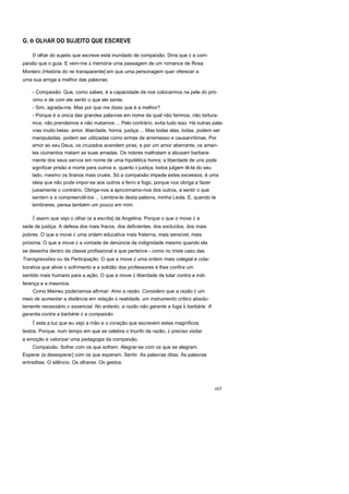 G. o OLHAR DO SUJEITO QUE ESCREVE
o olhar do sujeito que escreve está inundado de compaixão. Diria que é a com-
paixão que o guia. E vem-me à memória uma passagem de um romance de Rosa
Montero (História do rei transparente] em que uma personagem quer oferecer a
uma sua amiga a melhor das palavras:
- Compaixão. Que, como sabes, é a capacidade de nos colocarmos na pele do pró-
ximo e de com ele sentir o que ele sente.
- Sim, agrada-me. Mas por que me dizes que é a melhor?
- Porque é a única das grandes palavras em nome da qual não ferimos, não tortura-
mos, não prendemos e não matamos ... Pelo contrário, evita tudo isso. Há outras pala-
vras muito belas: amor, liberdade, honra, justiça ... Mas todas elas, todas, podem ser
manipuladas, podem ser utilizadas como armas de arremesso e causarvítimas. Por
amor ao seu Deus, os cruzados acendem piras, e por um amor aberrante, os aman-
tes ciumentos matam as suas amadas. Os nobres maltratam e abusam barbara-
mente dos seus servos em nome de uma hipotética honra; a liberdade de uns pode
significar prisão e morte para outros e, quanto à justiça, todos julgam tê-la do seu
lado, mesmo os tiranos mais cruéis. Só a compaixão impede estes excessos; é uma
ideia que não pode impor-se aos outros a ferro e fogo, porque nos obriga a fazer
justamente o contrário. Obriga-nos a aproximamo-nos dos outros, a sentir o que
sentem e a compreendê-los ... Lembra-te desta palavra, minha Leola. E, quando te
lembrares, pensa também um pouco em mim.
É assim que vejo o olhar (e a escrita] da Angelina. Porque o que o move é a
sede de justiça. A defesa dos mais fracos, dos deficientes, dos excluídos, dos mais
pobres. O que a move é uma ordem educativa mais fraterna, mais sensível, mais
próxima. O que a move é a vontade de denúncia da indignidade mesmo quando ela
se desenha dentro da classe profissional a que pertence - como no triste caso das
Transgressões ou da Participação. O que a move é uma ordem mais colegial e cola-
borativa que alivie o sofrimento e a solidão dos professores e lhes confira um
sentido mais humano para a ação. O que a move é liberdade de lutar contra a indi-
ferença e a mesmice.
Como Meirieu poderíamos afirmar: Amo a razão. Considero que a razão é um
meio de aumentar a distância em relação à realidade, um instrumento crítico absolu-
tamente necessário e essencial. No entanto, a razão não garante a fuga à barbárie. A
garantia contra a barbárie é a compaixão.
É esta a luz que eu vejo a mão e o coração que escrevem estes magníficos
textos. Porque, num tempo em que se celebra o triunfo da razão, é preciso visitar
a emoção e valorizar uma pedagogia da compaixão.
Compaixão. Sofrer com os que sofrem. Alegrar-se com os que se alegram.
Esperar (e desesperar] com os que esperam. Sentir. As palavras ditas. As palavras
entreditas. O silêncio. Os olhares. Os gestos.
r65
 