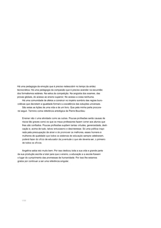 Há uma pedagogia da emoção que é preciso redescobrir no tempo da aridez
tecnocrática. Há uma pedagogia da compaixão que é preciso acender na escuridão
dos formalismos estéreis. Na selva da competição. Na angústia dos exames, das
provas globais, do acesso ao ensino superior. No acesso a coisa nenhuma.
Há uma comunidade de afetos a construir no império sombrio das regras buro-
cráticas que decretam a igualdade formal e a excelência das soluções universais.
São estas as lições de uma vida e de um livro. Que pela minha parte procura-
rei seguir. Termino coma referência antológica de Pierre Bourdieu:
Ensinar não é uma atividade como as outras. Poucas profissões serão causas de
riscos tão graves como os que os maus professores fazem correr aos alunos que
lhes são confiados. Poucas profissões supõem tantas virtudes, generosidade, dedi-
cação e, acima de tudo, talvez entusiasmo e desinteresse. Só uma política inspi-
rada pela preocupação de atrair e de promover os melhores, esses homens e
mulheres de qualidade que todos os sistemas de educação sempre celebraram,
poderá fazer do ofício de educador da juventude o que ele deveria ser, o primeiro
de todos os ofícios.
Angelina sabia isto muito bem. Por isso dedicou toda a sua vida e grande parte
da sua produção escrita a lutar para que o ensino, a educação e a escola fossem
o lugar do cumprimento das promessas de humanidade. Por isso lhe estamos
gratos por continuar a ser uma referência singular.
166
 