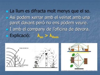  La llum es difracta molt menys que el so.
 Así podem xerrar amb el veïnat amb una
paret davant però no ens podem veure.
 I amb el company de l’oficina de devora.
 Explicació: λso > λllum
 