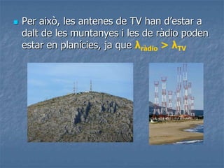  Per això, les antenes de TV han d’estar a
dalt de les muntanyes i les de ràdio poden
estar en planícies, ja que λràdio > λTV
 