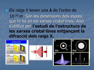 Els raigs X tenen una λ de l’ordre de
10-20 m. Són les dimensions dels espais
que hi ha en les xarxes cristal·lines. Això
s’utilitza per l’estudi de l’estructura de
les xarxes cristal·lines mitjançant la
difracció dels raigs X.
 