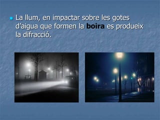  La llum, en impactar sobre les gotes
d’aigua que formen la boira es produeix
la difracció.
 