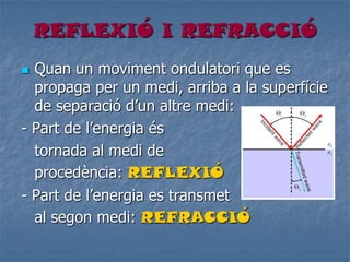 REFLEXIÓ I REFRACCIÓ
 Quan un moviment ondulatori que es
propaga per un medi, arriba a la superfície
de separació d’un altre medi:
- Part de l’energia és
tornada al medi de
procedència: REFLEXIÓ
- Part de l’energia es transmet
al segon medi: REFRACCIÓ
 