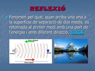 REFLEXIÓ
 Fenomen pel qual, quan arriba una ona a
la superfície de separació de dos medis, és
retornada al primer medi amb una part de
l’energia i amb diferent direcció. CLICK
 
