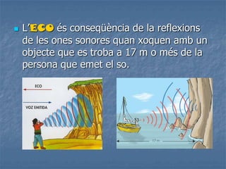  L’ECO és conseqüència de la reflexions
de les ones sonores quan xoquen amb un
objecte que es troba a 17 m o més de la
persona que emet el so.
 