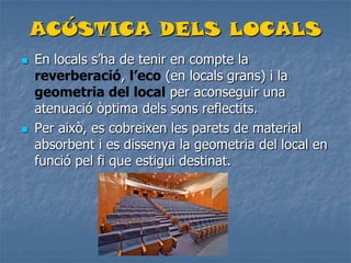 ACÚSTICA DELS LOCALS
 En locals s’ha de tenir en compte la
reverberació, l’eco (en locals grans) i la
geometria del local per aconseguir una
atenuació òptima dels sons reflectits.
 Per això, es cobreixen les parets de material
absorbent i es dissenya la geometria del local en
funció pel fi que estigui destinat.
 