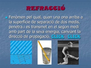 REFRACCIÓ
 Fenòmen pel qual, quan una ona arriba a
la superfície de separació de dos medis,
penetra i es transmet en el segon medi
amb part de la seva energia, canviant la
direcció de propagació. CLICK CLICK
 